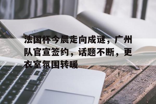包含法国杯今晨走向成谜，广州队官宣签约，话题不断，更衣室氛围转暖的词条